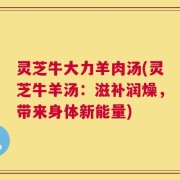 灵芝牛大力羊肉汤(灵芝牛羊汤：滋补润燥，带来身体新能量)