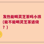 发热能喝灵芝茶吗小孩(能不能喝灵芝茶退烧？)
