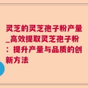 灵芝的灵芝孢子粉产量_高效提取灵芝孢子粉:提升产量与品质的创新方法