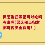 灵芝当归煮粥可以吃吗有毒吗(灵芝和当归煮粥可否安全食用？)