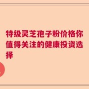 特级灵芝孢子粉价格你值得关注的健康投资选择