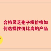 合格灵芝孢子粉价格如何选择性价比高的产品