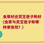 虫草好还灵芝孢子粉好(虫草与灵芝孢子粉哪种更有效？)