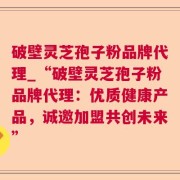 破壁灵芝孢子粉品牌代理_“破壁灵芝孢子粉品牌代理:优质健康产品,诚邀加盟共创未来”
