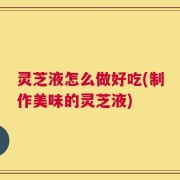 灵芝液怎么做好吃(制作美味的灵芝液)