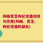 玛咖灵芝枸杞泡酒功效与作用(玛咖、灵芝、枸杞泡酒的益处)