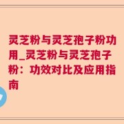 灵芝粉与灵芝孢子粉功用_灵芝粉与灵芝孢子粉:功效对比及应用指南