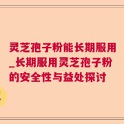 灵芝孢子粉能长期服用_长期服用灵芝孢子粉的安全性与益处探讨