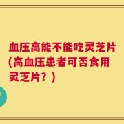 血压高能不能吃灵芝片(高血压患者可否食用灵芝片？)