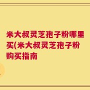 米大叔灵芝孢子粉哪里买(米大叔灵芝孢子粉购买指南