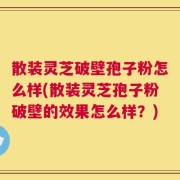 散装灵芝破壁孢子粉怎么样(散装灵芝孢子粉破壁的效果怎么样？)