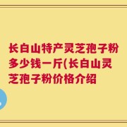 长白山特产灵芝孢子粉多少钱一斤(长白山灵芝孢子粉价格介绍