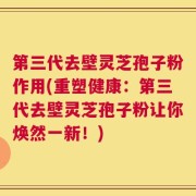第三代去壁灵芝孢子粉作用(重塑健康：第三代去壁灵芝孢子粉让你焕然一新！)