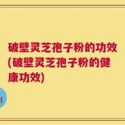 破壁灵芝孢子粉的功效(破壁灵芝孢子粉的健康功效)
