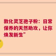敦化灵芝孢子粉：日常保养的天然助攻，让你焕发新生”