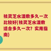 祛灵芝水湿敷多久一次比较好(祛灵芝水湿敷适合多久一次？实用指南)