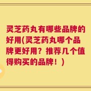 灵芝药丸有哪些品牌的好用(灵芝药丸哪个品牌更好用？推荐几个值得购买的品牌！)