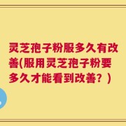 灵芝孢子粉服多久有改善(服用灵芝孢子粉要多久才能看到改善？)
