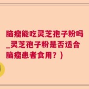 脑瘤能吃灵芝孢子粉吗_灵芝孢子粉是否适合脑瘤患者食用?)