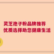 灵芝孢子粉品牌推荐 优质选择助您健康生活
