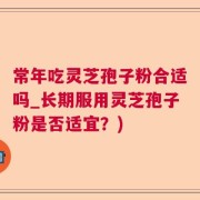 常年吃灵芝孢子粉合适吗_长期服用灵芝孢子粉是否适宜？)
