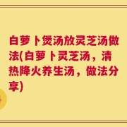 白萝卜煲汤放灵芝汤做法(白萝卜灵芝汤，清热降火养生汤，做法分享)