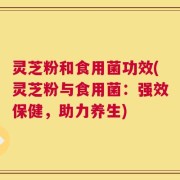 灵芝粉和食用菌功效(灵芝粉与食用菌：强效保健，助力养生)