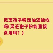 灵芝孢子粉走油还能吃吗(灵芝孢子粉能直接食用吗？)