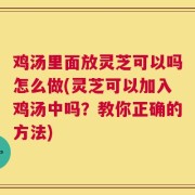 鸡汤里面放灵芝可以吗怎么做(灵芝可以加入鸡汤中吗？教你正确的方法)