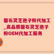 磐石灵芝孢子粉代加工_高品质磐石灵芝孢子粉OEM代加工服务