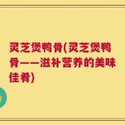 灵芝煲鸭骨(灵芝煲鸭骨——滋补营养的美味佳肴)