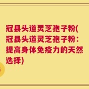 冠县头道灵芝孢子粉(冠县头道灵芝孢子粉：提高身体免疫力的天然选择)