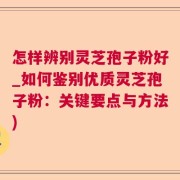 怎样辨别灵芝孢子粉好_如何鉴别优质灵芝孢子粉：关键要点与方法)