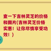 查一下吉林灵芝的价格和图片(吉林灵芝价格实惠！让你尽情享受功效！)