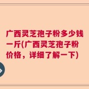 广西灵芝孢子粉多少钱一斤(广西灵芝孢子粉价格，详细了解一下)