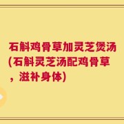 石斛鸡骨草加灵芝煲汤(石斛灵芝汤配鸡骨草，滋补身体)
