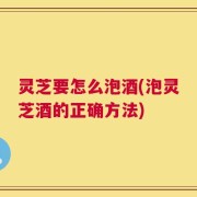 灵芝要怎么泡酒(泡灵芝酒的正确方法)