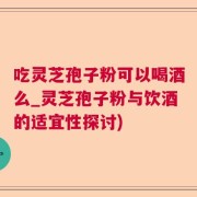 吃灵芝孢子粉可以喝酒么_灵芝孢子粉与饮酒的适宜性探讨)