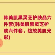 韩美肌黑灵芝护肤品六件套(韩美肌黑灵芝护肤六件套，绽放美肌光彩)