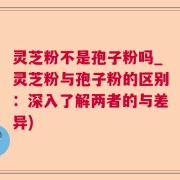 灵芝粉不是孢子粉吗_灵芝粉与孢子粉的区别：深入了解两者的与差异)