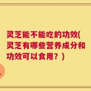 灵芝能不能吃的功效(灵芝有哪些营养成分和功效可以食用？)