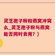 灵芝孢子粉和燕窝冲突么_灵芝孢子粉与燕窝能否同时食用？)