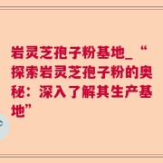 岩灵芝孢子粉基地_“探索岩灵芝孢子粉的奥秘：深入了解其生产基地”