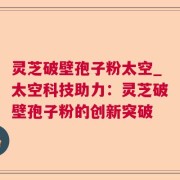 灵芝破壁孢子粉太空_太空科技助力：灵芝破壁孢子粉的创新突破