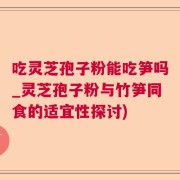 吃灵芝孢子粉能吃笋吗_灵芝孢子粉与竹笋同食的适宜性探讨)