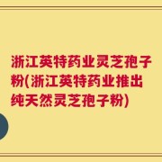 浙江英特药业灵芝孢子粉(浙江英特药业推出纯天然灵芝孢子粉)