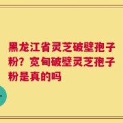黑龙江省灵芝破壁孢子粉？宽甸破壁灵芝孢子粉是真的吗