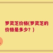 罗灵芝价格(罗灵芝的价格是多少？)