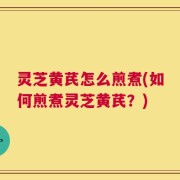 灵芝黄芪怎么煎煮(如何煎煮灵芝黄芪？)