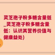 灵芝孢子粉多糖含量低_灵芝孢子粉多糖含量低：认识其营养价值与健康益处)